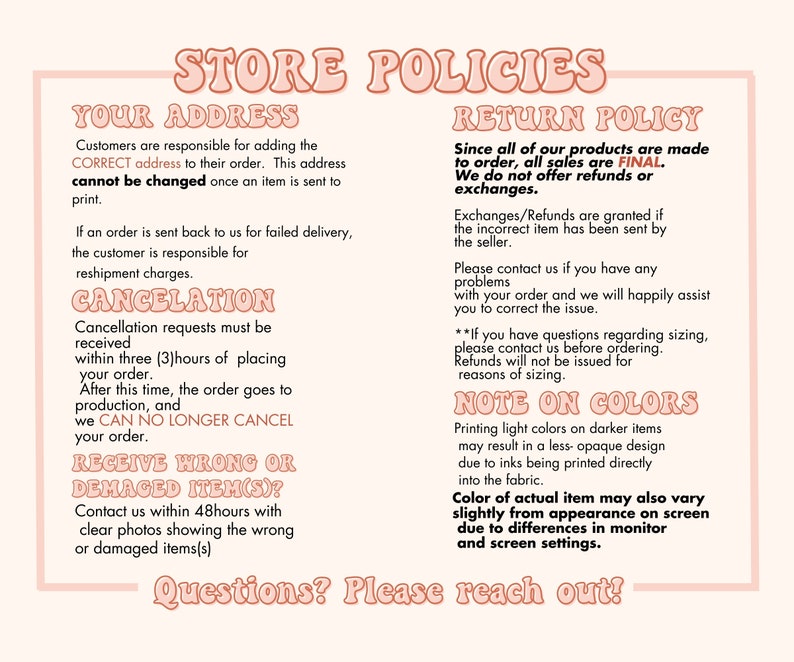 May include: Store policies for online orders.  Customers are responsible for providing the correct shipping address.  Cancellation requests must be received within 3 hours of placing an order.  All sales are final.  Refunds or exchanges are only granted if the incorrect item was sent.  Contact the seller if there are any problems with the order.  Note on colors: Printing light colors on darker items may result in a less opaque design due to inks being printed directly into the fabric.  Color of actual item may also vary slightly from appearance on screen due to differences in monitor and screen settings.