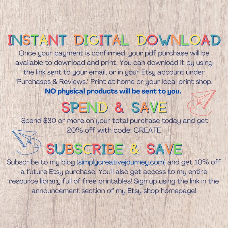 May include: A digital download graphic with a woodgrain background. The text "INSTANT DIGITAL DOWNLOAD" is in rainbow colours. The text "SPEND & SAVE" is in red and blue. The text "SUBSCRIBE & SAVE" is in green and blue. The text "Spend &pound;30 or more on your total purchase today and get 20% off with code: CREATE" is in black. The text "Subscribe to my blog (simplycreativejourney.com) and get 10% off a future Etsy purchase. You'll also get access to my entire resource library full of free printables! Sign up using the link in the announcement section of my Etsy shop homepage!" is in black.