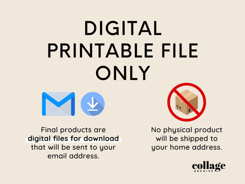 May include: Digital printable file only. Illustration of an email icon and a download arrow. Text reads: Final products are digital files for download that will be sent to your email address. Illustration of a cardboard box with a red circle and diagonal line through it. Text reads: No physical product will be shipped to your home address. Collage Archive.