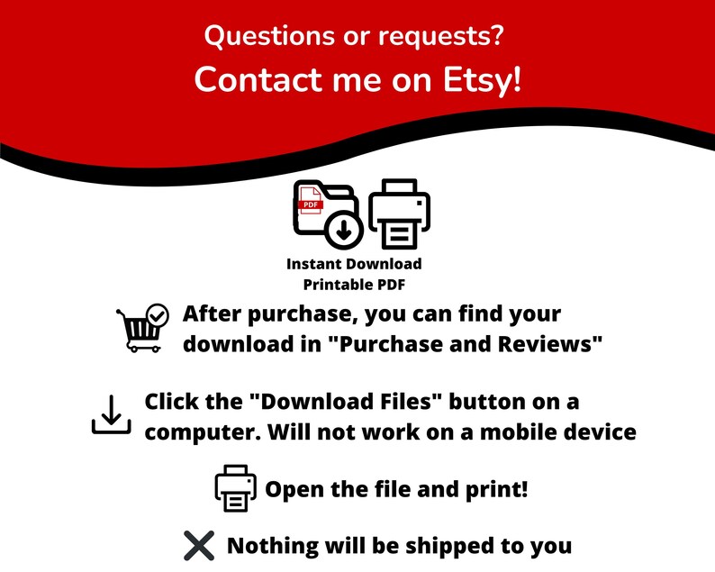 May include: A red and white graphic with instructions on how to download a printable PDF file after purchase. The graphic includes icons for a shopping cart, a download arrow, a printer, and a red X. The text reads: "Questions or requests? Contact me on Etsy! Instant Download Printable PDF After purchase, you can find your download in "Purchase and Reviews" Click the "Download Files" button on a computer. Will not work on a mobile device Open the file and print! Nothing will be shipped to you"
