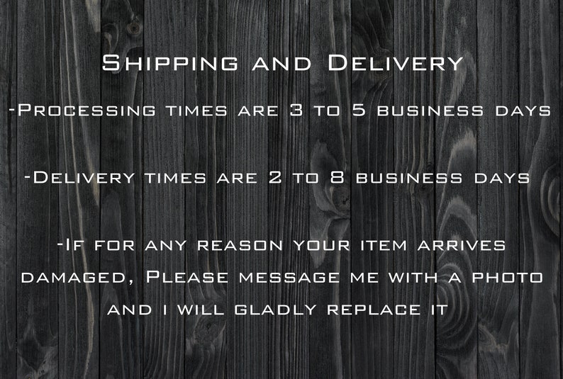May include: Text on a dark wood background with white text that reads: SHIPPING AND DELIVERY - PROCESSING TIMES ARE 3 TO 5 BUSINESS DAYS - DELIVERY TIMES ARE 2 TO 8 BUSINESS DAYS - IF FOR ANY REASON YOUR ITEM ARRIVES DAMAGED, PLEASE MESSAGE ME WITH A PHOTO AND I WILL GLADLY REPLACE IT