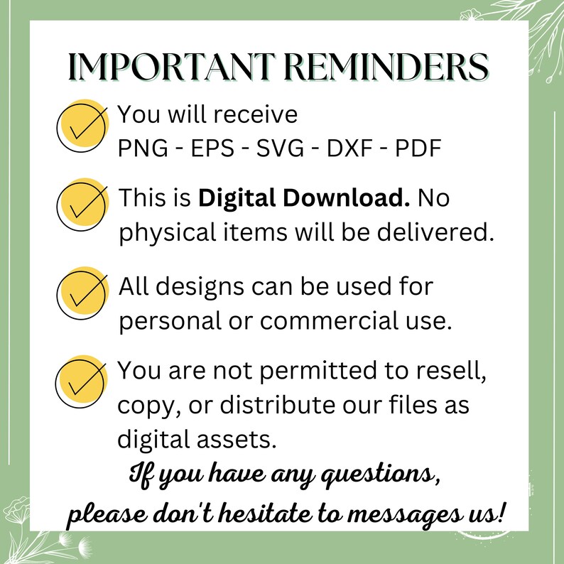May include: A green and white checklist with yellow checkmarks. The text reads "IMPORTANT REMINDERS" and lists the following: "You will receive PNG - EPS - SVG - DXF - PDF", "This is Digital Download. No physical items will be delivered.", "All designs can be used for personal or commercial use.", "You are not permitted to resell, copy, or distribute our files as digital assets.", "If you have any questions, please don't hesitate to messages us!"
