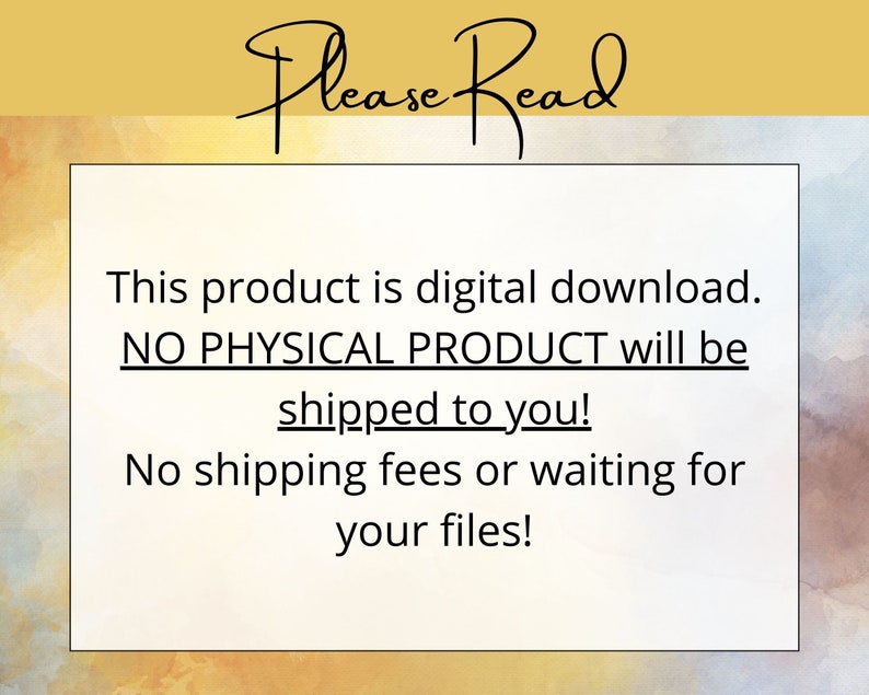 May include: A white text box with black text on a yellow and blue watercolor background. The text reads "Please Read" in a handwritten font. The text box contains the following text: "This product is digital download. NO PHYSICAL PRODUCT will be shipped to you! No shipping fees or waiting for your files!"