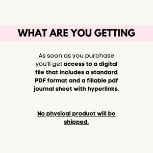 May include: Text on a white background that reads "WHAT ARE YOU GETTING" followed by a description of the product: "As soon as you purchase you'll get access to a digital file that includes a standard PDF format and a fillable pdf journal sheet with hyperlinks. No physical product will be shipped."