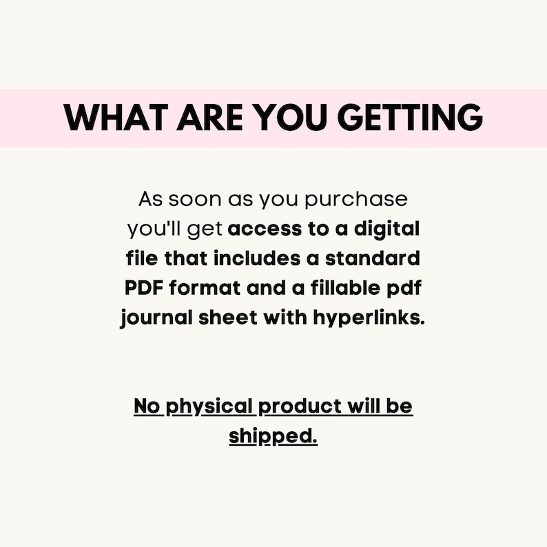 May include: Text on a white background that reads "WHAT ARE YOU GETTING" followed by a description of the product: "As soon as you purchase you'll get access to a digital file that includes a standard PDF format and a fillable pdf journal sheet with hyperlinks. No physical product will be shipped."