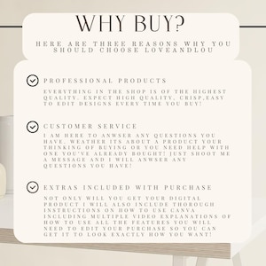May include: A white background with a black checkmark and text that reads "WHY BUY?"  "HERE ARE THREE REASONS WHY YOU SHOULD CHOOSE LOVEANDLOU"  "PROFESSIONAL PRODUCTS"  "EVERYTHING IN THE SHOP IS OF THE HIGHEST QUALITY. EXPECT HIGH QUALITY, CRISP, EASY TO EDIT DESIGNS EVERY TIME YOU BUY!"  "CUSTOMER SERVICE"  "I AM HERE TO ANSWER ANY QUESTIONS YOU HAVE. WHETHER ITS ABOUT A PRODUCT YOUR THINKING OF BUYING OR YOU NEED HELP WITH ONE YOU'VE ALREADY BOUGHT! JUST SHOOT ME A MESSAGE AND I WILL ANSWER ANY QUESTIONS YOU HAVE!"  "EXTRAS INCLUDED WITH PURCHASE"  "NOT ONLY WILL YOU GET YOUR DIGITAL PRODUCT I WILL ALSO INCLUDE THOROUGH INSTRUCTIONS ON HOW TO USE CANVA INCLUDING MULTIPLE VIDEO EXPLANATIONS OF HOW TO USE ALL THE FEATURES YOU WILL NEED TO EDIT YOUR PURCHASE SO YOU CAN GET IT TO LOOK EXACTLY HOW YOU WANT!"
