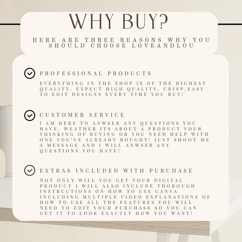 May include: A white background with a black checkmark and text that reads "WHY BUY?"  "HERE ARE THREE REASONS WHY YOU SHOULD CHOOSE LOVEANDLOU"  "PROFESSIONAL PRODUCTS"  "EVERYTHING IN THE SHOP IS OF THE HIGHEST QUALITY. EXPECT HIGH QUALITY, CRISP, EASY TO EDIT DESIGNS EVERY TIME YOU BUY!"  "CUSTOMER SERVICE"  "I AM HERE TO ANSWER ANY QUESTIONS YOU HAVE. WHETHER ITS ABOUT A PRODUCT YOUR THINKING OF BUYING OR YOU NEED HELP WITH ONE YOU'VE ALREADY BOUGHT! JUST SHOOT ME A MESSAGE AND I WILL ANSWER ANY QUESTIONS YOU HAVE!"  "EXTRAS INCLUDED WITH PURCHASE"  "NOT ONLY WILL YOU GET YOUR DIGITAL PRODUCT I WILL ALSO INCLUDE THOROUGH INSTRUCTIONS ON HOW TO USE CANVA INCLUDING MULTIPLE VIDEO EXPLANATIONS OF HOW TO USE ALL THE FEATURES YOU WILL NEED TO EDIT YOUR PURCHASE SO YOU CAN GET IT TO LOOK EXACTLY HOW YOU WANT!"