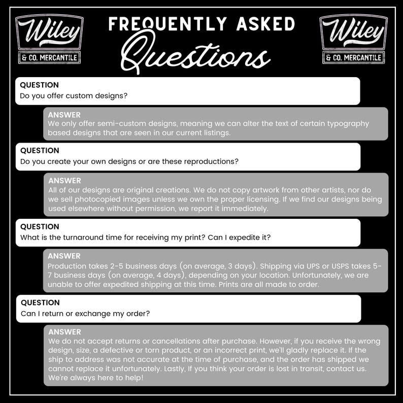 May include: Black and white graphic with the text "FREQUENTLY ASKED Questions" and "Wiley & CO. MERCANTILE" logos. The graphic lists questions and answers about custom designs, design originality, turnaround time, and returns.