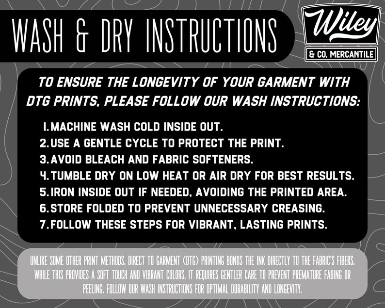 May include: Black and white graphic with instructions for washing and drying garments with direct to garment (DTG) printing. The text reads "Wash & Dry Instructions" and "Wiley & Co. Mercantile". The instructions include: "Machine wash cold inside out", "Use a gentle cycle to protect the print", "Avoid bleach and fabric softeners", "Tumble dry on low heat or air dry for best results", "Iron inside out if needed, avoiding the printed area", "Store folded to prevent unnecessary creasing", and "Follow these steps for vibrant, lasting prints".