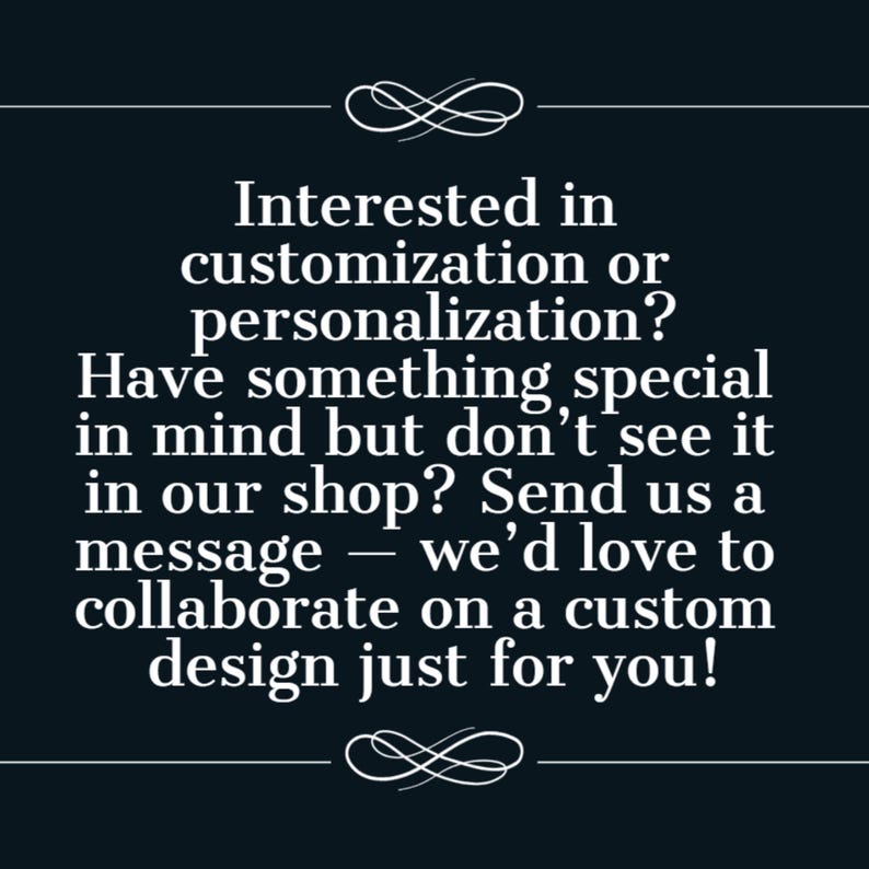 May include: A dark navy blue graphic with white text that reads: Interested in customization or personalization? Have something special in mind but don't see it in our shop? Send us a message &mdash; we'd love to collaborate on a custom design just for you!