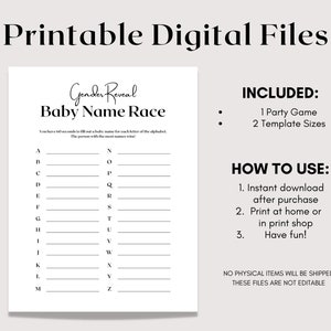May include: Printable gender reveal baby name race game. The game includes a list of letters from A to Z with blank lines next to each letter. The instructions say to fill out a baby name for each letter of the alphabet in 60 seconds. The person with the most names wins. The game includes two template sizes.  The text "INCLUDED: 1 Party Game 2 Template Sizes" is on the right side of the page. The text "HOW TO USE: 1. Instant download after purchase 2. Print at home or in print shop 3. Have fun!" is on the right side of the page. The text "NO PHYSICAL ITEMS WILL BE SHIPPED THESE FILES ARE NOT EDITABLE" is on the right side of the page.