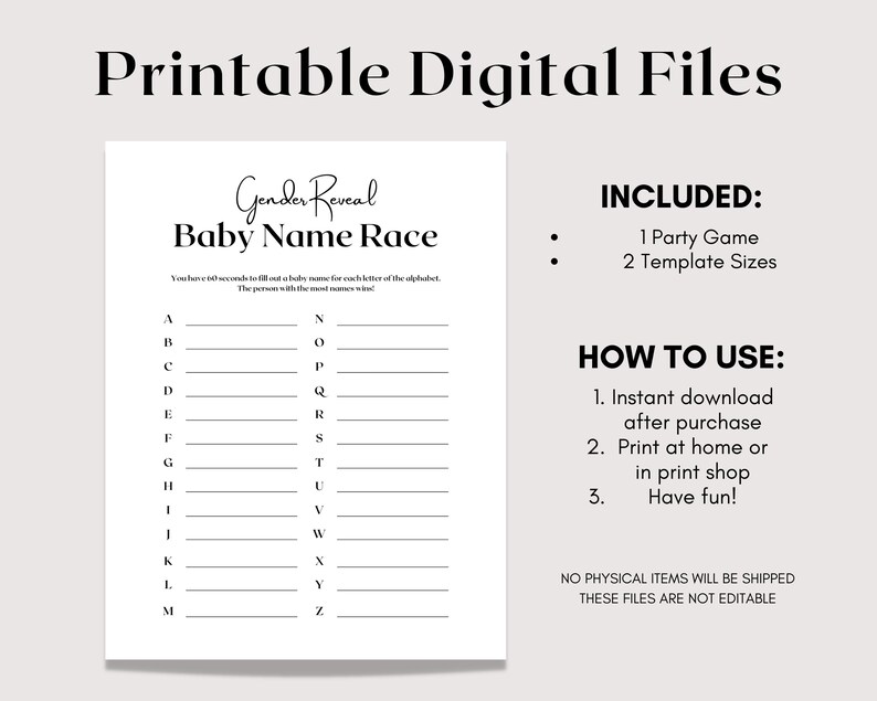 May include: Printable gender reveal baby name race game. The game includes a list of letters from A to Z with blank lines next to each letter. The instructions say to fill out a baby name for each letter of the alphabet in 60 seconds. The person with the most names wins. The game includes two template sizes.  The text "INCLUDED: 1 Party Game 2 Template Sizes" is on the right side of the page. The text "HOW TO USE: 1. Instant download after purchase 2. Print at home or in print shop 3. Have fun!" is on the right side of the page. The text "NO PHYSICAL ITEMS WILL BE SHIPPED THESE FILES ARE NOT EDITABLE" is on the right side of the page.