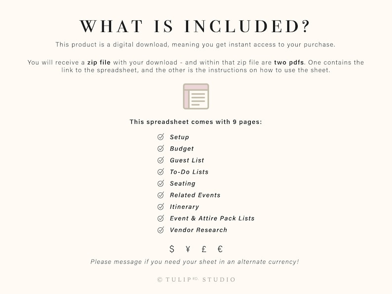 May include: A digital download for a wedding planning spreadsheet. The spreadsheet includes 9 pages: Setup, Budget, Guest List, To-Do Lists, Seating, Related Events, Itinerary, Event & Attire Pack Lists, and Vendor Research. The text "WHAT IS INCLUDED?" is at the top of the page. The text "S &yen; &pound; &euro;" is at the bottom of the page. The text "Please message if you need your sheet in an alternate currency!" is below the currency symbols. The text "TULIPRO STUDIO" is at the bottom of the page.