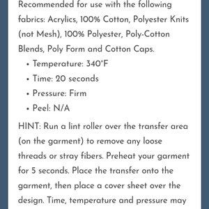 May include: Application instructions for heat press transfers. Recommended fabrics include acrylics, 100% cotton, polyester knits, 100% polyester, poly-cotton blends, poly form and cotton caps.  Temperature: 340&deg;F, Time: 20 seconds, Pressure: Firm, Peel: N/A.  Hint: Run a lint roller over the transfer area to remove any loose threads or stray fibers. Preheat your garment for 5 seconds. Place the transfer onto the garment, then place a cover sheet over the design. Time, temperature and pressure may vary if using an iron instead of a heat press machine.
