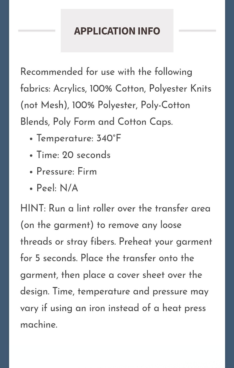 May include: Application instructions for heat press transfers. Recommended fabrics include acrylics, 100% cotton, polyester knits, 100% polyester, poly-cotton blends, poly form and cotton caps.  Temperature: 340&deg;F, Time: 20 seconds, Pressure: Firm, Peel: N/A.  Hint: Run a lint roller over the transfer area to remove any loose threads or stray fibers. Preheat your garment for 5 seconds. Place the transfer onto the garment, then place a cover sheet over the design. Time, temperature and pressure may vary if using an iron instead of a heat press machine.