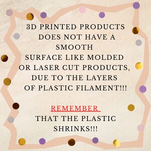 May include: A graphic with a peach background and a white border. The text reads: "3D PRINTED PRODUCTS DOES NOT HAVE A SMOOTH SURFACE LIKE MOLDED OR LASER CUT PRODUCTS, DUE TO THE LAYERS OF PLASTIC FILAMENT!!! REMEMBER THAT THE PLASTIC SHRINKS!!!"