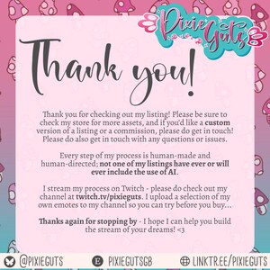 Thank you for checking out my listing! If you’d like a custom version of a listing or a commission, please do get in touch! Please do also get in touch with any questions.
Every step of my process is human-made; none of my listings have ever or will ever include the use of AI.
I stream my process on Twitch - twitch.tv/pixieguts. I upload a selection of my own emotes to my channel so you can ry before you buy!
Thanks again for stopping by - I hope I can help you build the stream of your dreams!