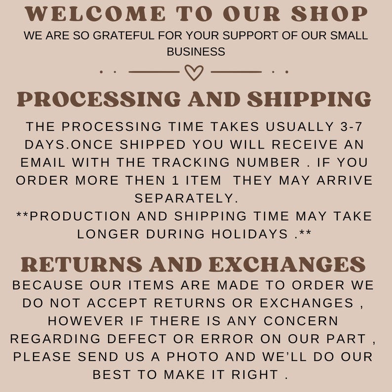 May include: Text on a beige background with the words "Welcome to our shop" and "We are so grateful for your support of our small business". The text below reads "Processing and Shipping" and explains the processing time and shipping details. The text below that reads "Returns and Exchanges" and explains the shop's return policy.