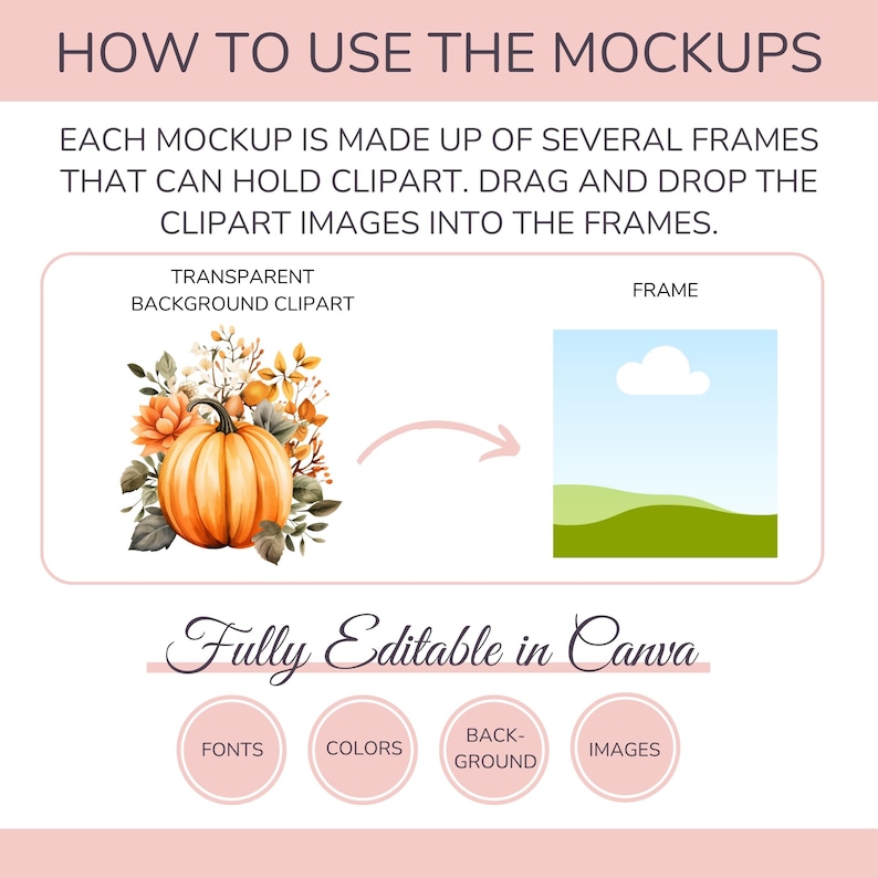 May include: A graphic showing how to use mockups. The image shows a transparent background clipart of a pumpkin with fall leaves and a frame with a blue sky and green hills. The text "How to Use the Mockups" is at the top of the image. The text "Each mockup is made up of several frames that can hold clipart. Drag and drop the clipart images into the frames." is below the image. The text "Transparent Background Clipart" is above the clipart image. The text "Frame" is above the frame image. The text "Fully Editable in Canva" is below the images. The text "Fonts", "Colors", "Back-Ground", and "Images" are in circles below the text "Fully Editable in Canva".