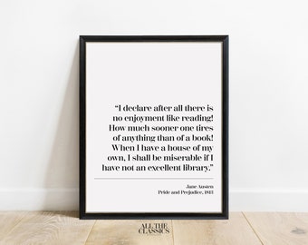 May include: A black and white printable quote from Jane Austen's Pride and Prejudice, "I declare after all there is no enjoyment like reading! How much sooner one tires of anything than of a book! When I have a house of my own, I shall be miserable if I have not an excellent library."