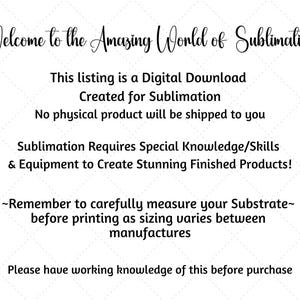 May include: Text-based image with instructions for sublimation. It reads: "Welcome to the Amazing World of Sublimation. This listing is a Digital Download Created for Sublimation. No physical product will be shipped to you. Sublimation Requires Special Knowledge/Skills & Equipment to Create Stunning Finished Products! ~Remember to carefully measure your Substrate~ before printing as sizing varies between manufactures. Please have working knowledge of this before purchase."