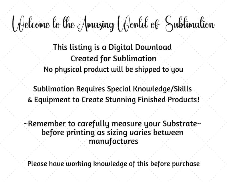 May include: Text-based image with instructions for sublimation. It reads: "Welcome to the Amazing World of Sublimation. This listing is a Digital Download Created for Sublimation. No physical product will be shipped to you. Sublimation Requires Special Knowledge/Skills & Equipment to Create Stunning Finished Products! ~Remember to carefully measure your Substrate~ before printing as sizing varies between manufactures. Please have working knowledge of this before purchase."