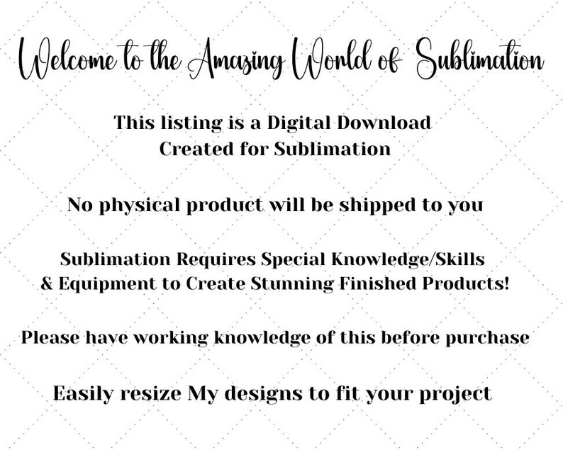 May include: Text overlay on a white background with a diamond pattern. The text reads: "Welcome to the Amazing World of Sublimation. This listing is a Digital Download Created for Sublimation. No physical product will be shipped to you. Sublimation Requires Special Knowledge/Skills & Equipment to Create Stunning Finished Products! Please have working knowledge of this before purchase. Easily resize My designs to fit your project."