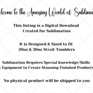 May include: Text graphic with the words "Welcome to the Amazing World of Sublimation".  The text below reads "This listing is a Digital Download Created for Sublimation. It is Designed & Sized to fit 20oz & 30oz Strait Tumblers. Sublimation Requires Special Knowledge/Skills & Equipment to Create Stunning Finished Products! No physical product will be shipped to you."