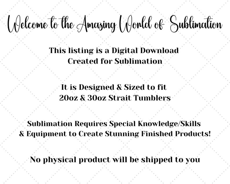May include: Text graphic with the words "Welcome to the Amazing World of Sublimation".  The text below reads "This listing is a Digital Download Created for Sublimation. It is Designed & Sized to fit 20oz & 30oz Strait Tumblers. Sublimation Requires Special Knowledge/Skills & Equipment to Create Stunning Finished Products! No physical product will be shipped to you."