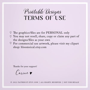 May include: Printable Designs Terms of Use: The graphics/files are for PERSONAL only. You may not resell, share, copy or claim any part of the designs/files as your own. For commercial use artwork, please visit my clipart shop: bloomsical.etsy.com. Thanks for your support! Carine. &copy; 2022 FAITHDUST.ETSY.COM | ALL RIGHTS RESERVED | NOT FOR RESALE