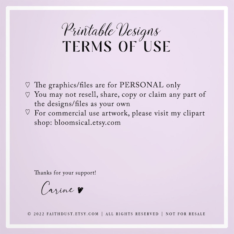 May include: Printable Designs Terms of Use: The graphics/files are for PERSONAL only. You may not resell, share, copy or claim any part of the designs/files as your own. For commercial use artwork, please visit my clipart shop: bloomsical.etsy.com. Thanks for your support! Carine. &copy; 2022 FAITHDUST.ETSY.COM | ALL RIGHTS RESERVED | NOT FOR RESALE