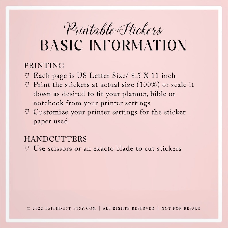 May include: Printable stickers basic information. Each page is US Letter size, 8.5 x 11 inches. Print at actual size (100%) or scale down to fit a planner, bible, or notebook. Customize printer settings for the sticker paper. Use scissors or an exacto blade to cut stickers. &copy; 2022 FAITHDUST.ETSY.COM | ALL RIGHTS RESERVED | NOT FOR RESALE
