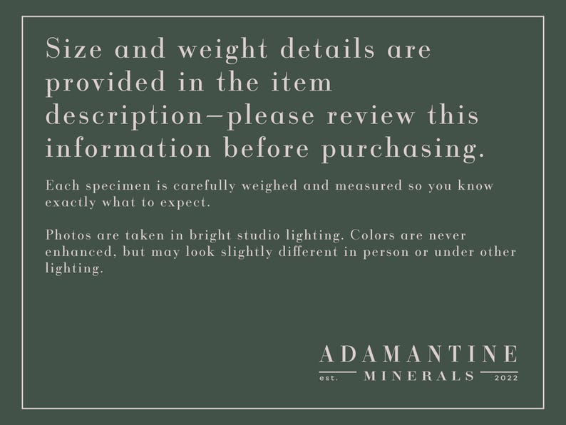 May include: A green background with white text that reads "Size and weight details are provided in the item description-please review this information before purchasing. Each specimen is carefully weighed and measured so you know exactly what to expect. Photos are taken in bright studio lighting. Colors are never enhanced, but may look slightly different in person or under other lighting." Below the text is a white logo that reads "ADAMANTINE MINERALS est. 2022".