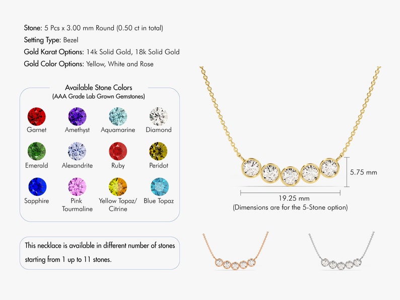 May include: A gold necklace with a row of five round gemstones. The necklace is available in yellow, white, or rose gold and with a variety of gemstones. The necklace is 19.25 mm wide and 5.75 mm high.  Stone: 5 Pcs x 3.00 mm Round (0.50 ct in total). Setting Type: Bezel. Gold Karat Options: 14k Solid Gold, 18k Solid Gold. Gold Color Options: Yellow, White and Rose. Available Stone Colors (AAA Grade Lab Grown Gemstones). Garnet, Amethyst, Aquamarine, Diamond, Emerald, Alexandrite, Ruby, Peridot, Sapphire, Pink Tourmaline, Yellow Topaz/Citrine, Blue Topaz. This necklace is available in different number of stones starting from 1 up to 11 stones.