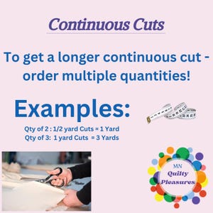 May include: A pink and white graphic with the text "Continuous Cuts" and "To get a longer continuous cut - order multiple quantities!"  Examples are given: "Qty of 2: 1/2 yard Cuts = 1 Yard" and "Qty of 3: 1 yard Cuts = 3 Yards".  A white measuring tape is shown in the upper right corner.  A photo of a hand holding scissors cutting fabric is in the lower left corner.  A logo for "MN Quilty Pleasures" is in the lower right corner.