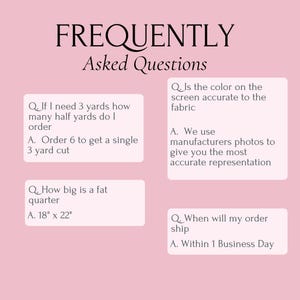 May include: A light pink informational graphic titled FREQUENTLY Asked Questions. It contains four Q&A sections regarding fabric ordering, including a fat quarter size of 18 inches by 22 inches, color accuracy, and shipping times within one business day.