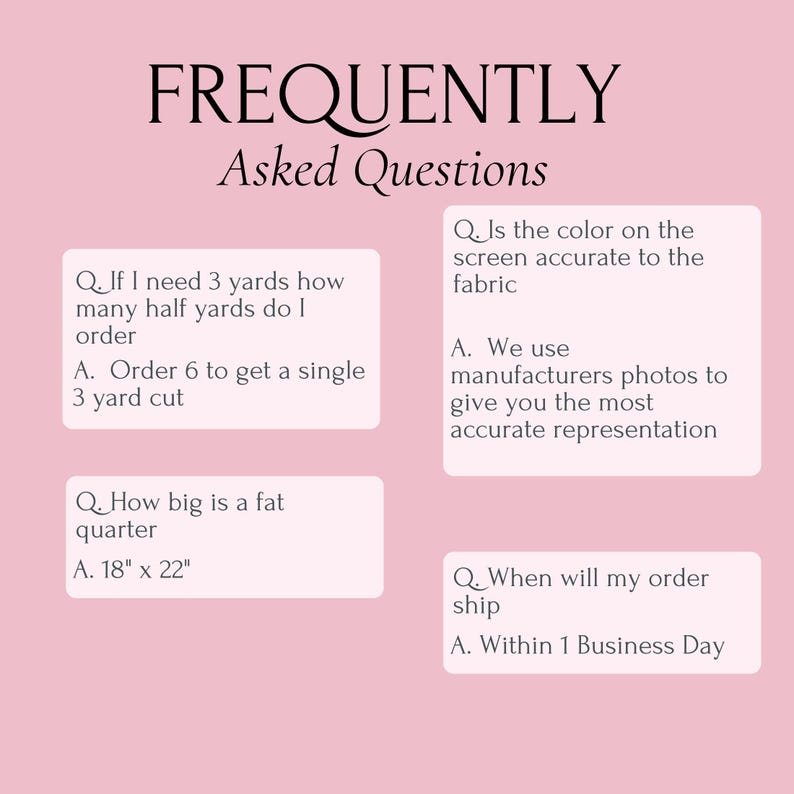 May include: A light pink informational graphic titled FREQUENTLY Asked Questions. It contains four Q&A sections regarding fabric ordering, including a fat quarter size of 18 inches by 22 inches, color accuracy, and shipping times within one business day.