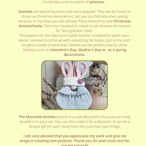 May include: A tutorial for making a macrame gnome decoration. The gnome is light blue and white with pink bunny ears. The gnome is hanging from a string. The text in the image reads "Hello my Dears! I'm Monika and I'm owner of plecione_. Gnomes are becoming more and more popular! They can be found in stores as Christmas decorations, but you can find also their spring versions. In my shop you will already find a tutorial for one Christmas Gnome/Santa. This time I wanted to create a cute Gnome decoration for Spring/Easter time! The pattern for this Macrame Easter Gnome I created for warm your space! I wanted to come up with something for Easter, but in the end I created a lovely Gnome that I believe can be perfect also for other holidays such as Valentine's Day, Mother's Day or as a spring decorations. The Macrame Gnome tutorial is a cute decoration that you can hang on wall or in your car. You can also make it for a keychain. It can be a unique gift for your loved ones who just love cute things! I am very pleased that you appreciate my work and give me wings in creating new projects. Thank you for your trust and for use my tutorial! Designed by @plecione_"