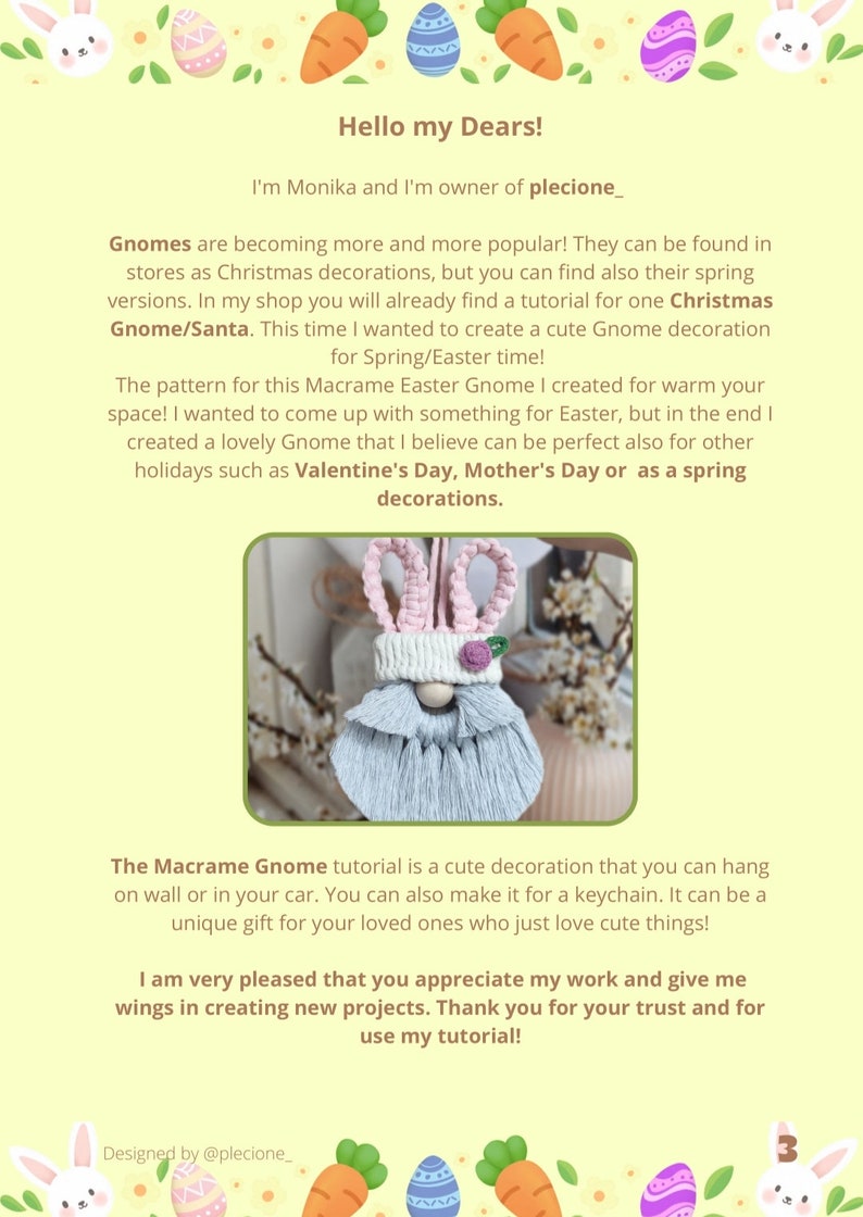 May include: A tutorial for making a macrame gnome decoration. The gnome is light blue and white with pink bunny ears. The gnome is hanging from a string. The text in the image reads "Hello my Dears! I'm Monika and I'm owner of plecione_. Gnomes are becoming more and more popular! They can be found in stores as Christmas decorations, but you can find also their spring versions. In my shop you will already find a tutorial for one Christmas Gnome/Santa. This time I wanted to create a cute Gnome decoration for Spring/Easter time! The pattern for this Macrame Easter Gnome I created for warm your space! I wanted to come up with something for Easter, but in the end I created a lovely Gnome that I believe can be perfect also for other holidays such as Valentine's Day, Mother's Day or as a spring decorations. The Macrame Gnome tutorial is a cute decoration that you can hang on wall or in your car. You can also make it for a keychain. It can be a unique gift for your loved ones who just love cute things! I am very pleased that you appreciate my work and give me wings in creating new projects. Thank you for your trust and for use my tutorial! Designed by @plecione_"