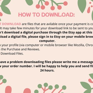 May include: A pink and green floral design with the text "HOW TO DOWNLOAD:" and instructions on how to download digital files from Etsy. The text says "INSTANT DOWNLOAD are files that are available once your payment is confirmed. It may take few minutes for your download link to be sent to you. You can't download a digital purchase through the Etsy app at this time. To download a digital file, please sign in to Etsy on your mobile browser or computer. 1. Login to your profile (via computer or mobile browser like Mozilla, Chrome). 2. Click on the Purchase and Reviews. 3. Section Download Files. If you have a problem downloading files please write me a message and let me know your order number. I will be happy to help you and send files within 24 hours."