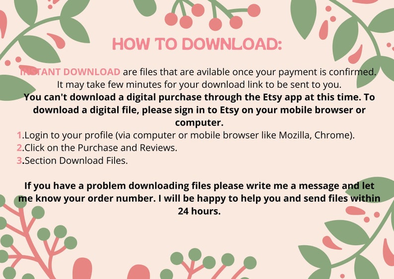 May include: A pink and green floral design with the text "HOW TO DOWNLOAD:" and instructions on how to download digital files from Etsy. The text says "INSTANT DOWNLOAD are files that are available once your payment is confirmed. It may take few minutes for your download link to be sent to you. You can't download a digital purchase through the Etsy app at this time. To download a digital file, please sign in to Etsy on your mobile browser or computer. 1. Login to your profile (via computer or mobile browser like Mozilla, Chrome). 2. Click on the Purchase and Reviews. 3. Section Download Files. If you have a problem downloading files please write me a message and let me know your order number. I will be happy to help you and send files within 24 hours."