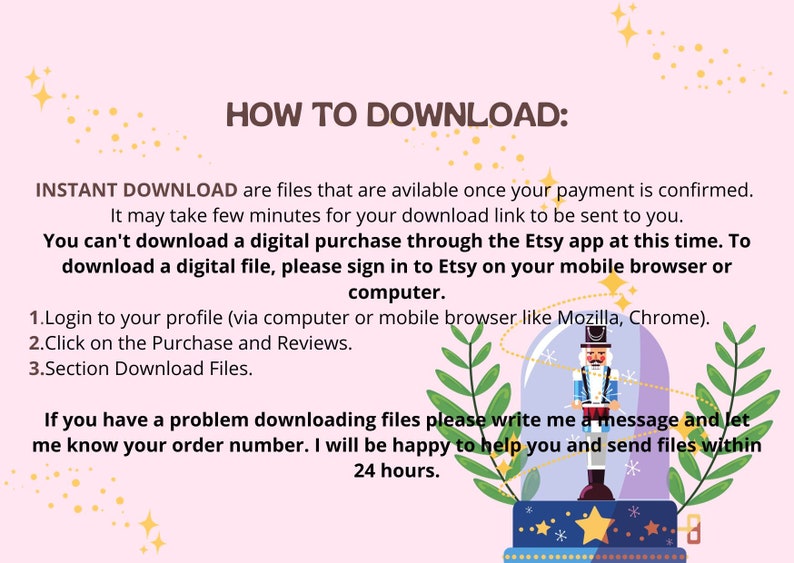 May include: A pink and white illustrated guide with a cartoon nutcracker inside a glass ball. The text reads "HOW TO DOWNLOAD: INSTANT DOWNLOAD are files that are available once your payment is confirmed. It may take few minutes for your download link to be sent to you. You can't download a digital purchase through the Etsy app at this time. To download a digital file, please sign in to Etsy on your mobile browser or computer. 1. Login to your profile (via computer or mobile browser like Mozilla, Chrome). 2. Click on the Purchase and Reviews. 3. Section Download Files. If you have a problem downloading files please write me a message and let me know your order number. I will be happy to help you and send files within 24 hours."