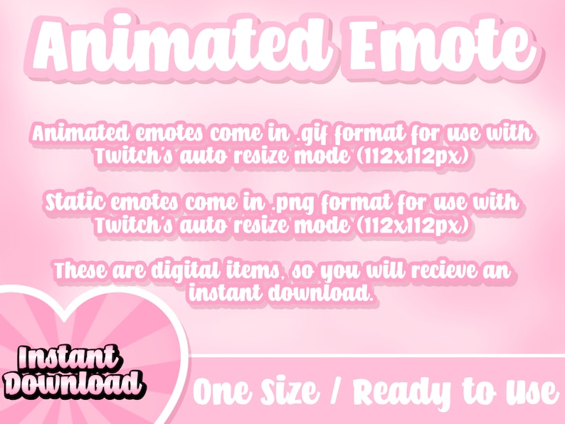 May include: Pink background with white text that reads "Animated Emote".  The text below explains that animated emotes come in .gif format for use with Twitch's auto resize mode (112x112px).  Static emotes come in .png format for use with Twitch's auto resize mode (112x112px).  The text below that reads "These are digital items, so you will receive an instant download."  A pink heart with white rays and the text "Instant Download" is in the bottom left corner.  The text "One size / Ready to use" is in the bottom right corner.