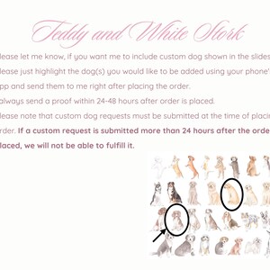 May include: A digital illustration of a variety of dog breeds in watercolor style. The image is a guide for customers to select a dog breed to be added to a custom order. The text on the image reads: "Teddy and White Stork. Please let me know, if you want me to include custom dog shown in the slides. Please just highlight the dog(s) you would like to be added using your phone's photo app and send them to me right after placing the order. I always send a proof within 24-48 hours after order is placed. Please note that custom dog requests must be submitted at the time of placing your order. If a custom request is submitted more than 24 hours after the order is placed, we will not be able to fulfill it."