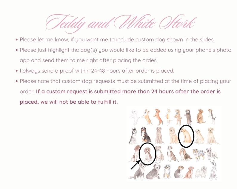 May include: A digital illustration of a variety of dog breeds in watercolor style. The image is a guide for customers to select a dog breed to be added to a custom order. The text on the image reads: "Teddy and White Stork. Please let me know, if you want me to include custom dog shown in the slides. Please just highlight the dog(s) you would like to be added using your phone's photo app and send them to me right after placing the order. I always send a proof within 24-48 hours after order is placed. Please note that custom dog requests must be submitted at the time of placing your order. If a custom request is submitted more than 24 hours after the order is placed, we will not be able to fulfill it."