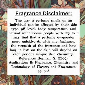 Puede incluir: Texto sobre un fondo blanco con un borde floral. El texto dice "Aviso sobre fragancias: La forma en que un perfume huele en una persona puede verse afectada por su tipo de piel, nivel de pH, temperatura corporal y aroma natural. Algunas personas con piel seca pueden notar que un perfume se evapora m&aacute;s r&aacute;pidamente. Como con cualquier fragancia, la intensidad de la fragancia y cu&aacute;nto tiempo dura en la piel depender&aacute; de la qu&iacute;mica de la piel &uacute;nica de cada persona. Referencia: Herman, S. (2009). Aplicaciones II: Fragancia. Qu&iacute;mica y tecnolog&iacute;a de sabores y fragancias, p&aacute;g. 308"