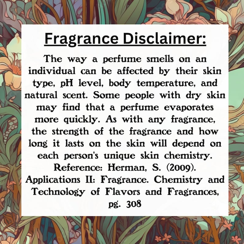 Puede incluir: Texto sobre un fondo blanco con un borde floral. El texto dice "Aviso sobre fragancias: La forma en que un perfume huele en una persona puede verse afectada por su tipo de piel, nivel de pH, temperatura corporal y aroma natural. Algunas personas con piel seca pueden notar que un perfume se evapora m&aacute;s r&aacute;pidamente. Como con cualquier fragancia, la intensidad de la fragancia y cu&aacute;nto tiempo dura en la piel depender&aacute; de la qu&iacute;mica de la piel &uacute;nica de cada persona. Referencia: Herman, S. (2009). Aplicaciones II: Fragancia. Qu&iacute;mica y tecnolog&iacute;a de sabores y fragancias, p&aacute;g. 308"