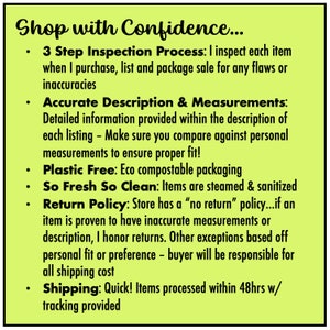 May include: A yellow background with black text outlining the shop's policies. The text reads "Shop with Confidence... 3 Step Inspection Process: I inspect each item when I purchase, list and package sale for any flaws or inaccuracies. Accurate Description & Measurements: Detailed information provided within the description of each listing - Make sure you compare against personal measurements to ensure proper fit! Plastic Free: Eco compostable packaging. So Fresh So Clean: Items are steamed & sanitized. Return Policy: Store has a "no return" policy...if an item is proven to have inaccurate measurements or description, I honor returns. Other exceptions based off personal fit or preference - buyer will be responsible for all shipping cost. Shipping: Quick! Items processed within 48hrs w/ tracking provided."