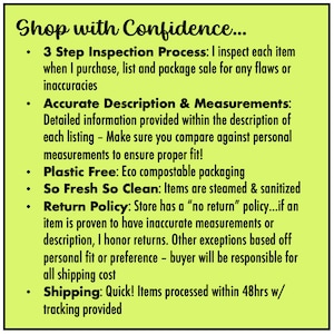 May include: A yellow background with black text outlining the shop's policies. The text reads "Shop with Confidence... 3 Step Inspection Process: I inspect each item when I purchase, list and package sale for any flaws or inaccuracies. Accurate Description & Measurements: Detailed information provided within the description of each listing - Make sure you compare against personal measurements to ensure proper fit! Plastic Free: Eco compostable packaging. So Fresh So Clean: Items are steamed & sanitized. Return Policy: Store has a "no return" policy...if an item is proven to have inaccurate measurements or description, I honor returns. Other exceptions based off personal fit or preference - buyer will be responsible for all shipping cost. Shipping: Quick! Items processed within 48hrs w/ tracking provided."