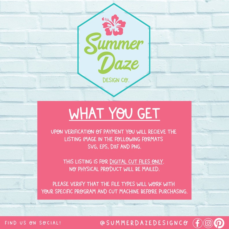 May include: A pink and green graphic with the text "Summer Daze Design Co." and the text "What You Get" in a pink box. The text below the box describes the digital cut files included in the purchase. The text also states that no physical product will be mailed. The text includes the following file types: SVG, EPS, DXF, and PNG.